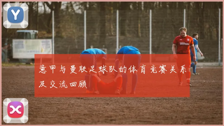 意甲与曼联足球队的体育竞赛关系及交流回顾