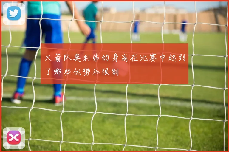 火箭队奥利弗的身高在比赛中起到了哪些优势和限制