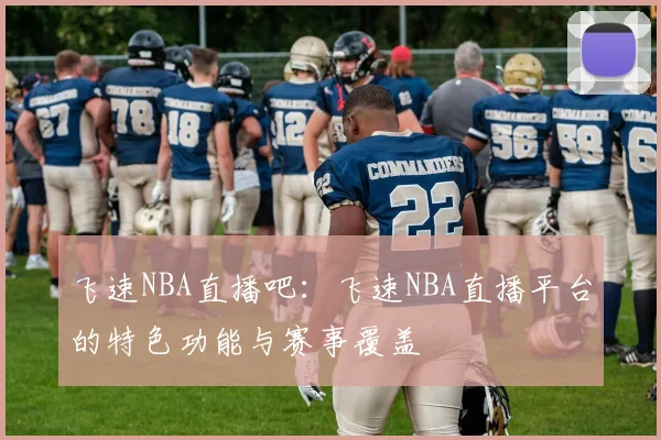飞速NBA直播吧:飞速NBA直播平台的特色功能与赛事覆盖